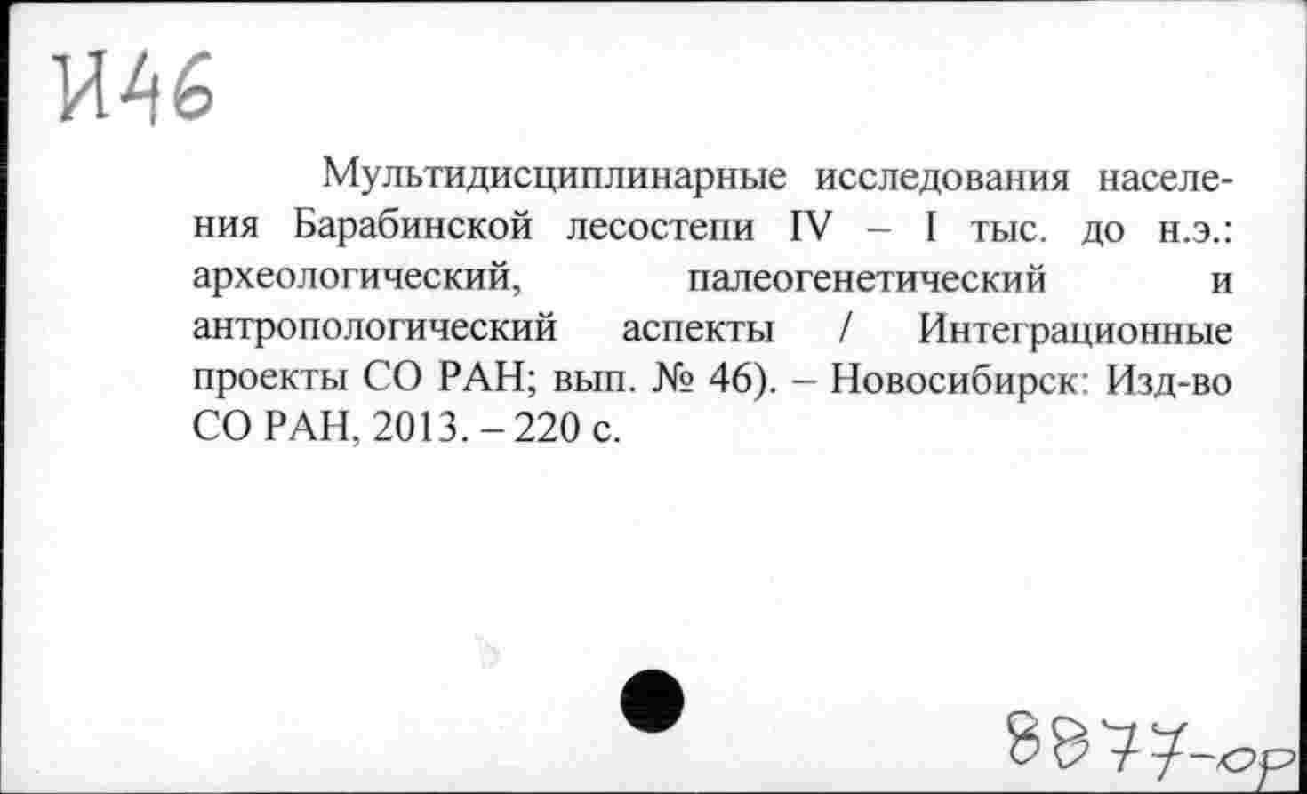 ﻿Мультидисциплинарные исследования населения Барабинской лесостепи IV - I тыс. до н.э.: археологический, палеогенетический и антропологический аспекты / Интеграционные проекты СО РАН; вып. № 46). — Новосибирск: Изд-во СО РАН, 2013.-220 с.